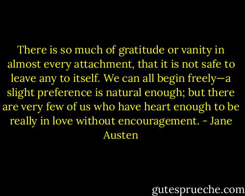 There is so much of gratitude or vanity in almost every attachment, that it is not safe to leave any to itself. We can all begin freely—a slight preference is natural enough; but there are very few of us who have heart enough to be really in love without encouragement. - Jane Austen