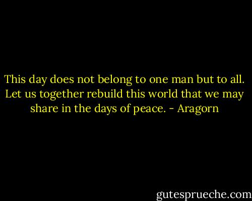 This day does not belong to one man but to all. Let us together rebuild this world that we may share in the days of peace. - Aragorn