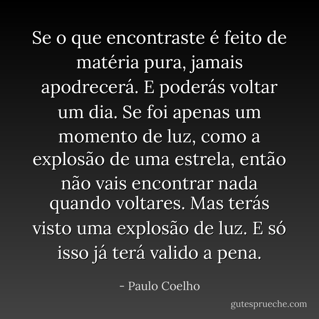 Se o que encontraste é feito de matéria pura, jamais apodrecerá. E poderás voltar um dia. Se foi apenas um momento de luz, como a explosão de uma estrela, então não vais encontrar nada quando voltares. Mas terás visto uma explosão de luz. E só isso já terá valido a pena. - Paulo Coelho