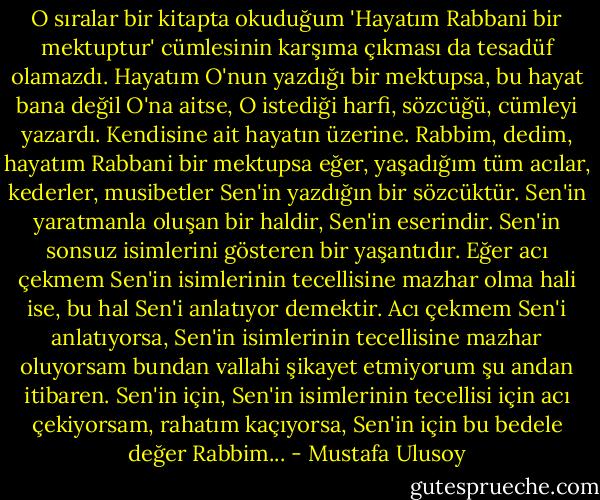 O sıralar bir kitapta okuduğum 'Hayatım Rabbani bir mektuptur' cümlesinin karşıma çıkması da tesadüf olamazdı. Hayatım O'nun yazdığı bir mektupsa, bu hayat bana değil O'na aitse, O istediği harfi, sözcüğü, cümleyi yazardı. Kendisine ait hayatın üzerine. Rabbim, dedim, hayatım Rabbani bir mektupsa eğer, yaşadığım tüm acılar, kederler, musibetler Sen'in yazdığın bir sözcüktür. Sen'in yaratmanla oluşan bir haldir, Sen'in eserindir. Sen'in sonsuz isimlerini gösteren bir yaşantıdır. Eğer acı çekmem Sen'in isimlerinin tecellisine mazhar olma hali ise, bu hal Sen'i anlatıyor demektir. Acı çekmem Sen'i anlatıyorsa, Sen'in isimlerinin tecellisine mazhar oluyorsam bundan vallahi şikayet etmiyorum şu andan itibaren. Sen'in için, Sen'in isimlerinin tecellisi için acı çekiyorsam, rahatım kaçıyorsa, Sen'in için bu bedele değer Rabbim... - Mustafa Ulusoy