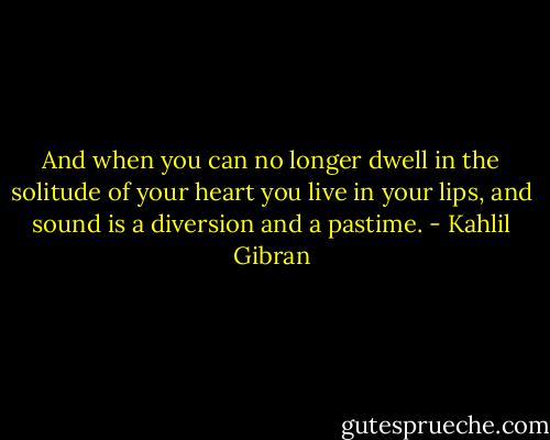 And when you can no longer dwell in the solitude of your heart you live in your lips, and sound is a diversion and a pastime. - Kahlil Gibran