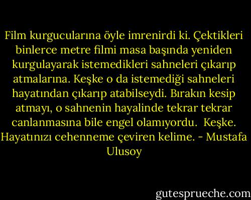 Film kurgucularına öyle imrenirdi ki. Çektikleri binlerce metre filmi masa başında yeniden kurgulayarak istemedikleri sahneleri çıkarıp atmalarına. Keşke o da istemediği sahneleri hayatından çıkarıp atabilseydi. Bırakın kesip atmayı, o sahnenin hayalinde tekrar tekrar canlanmasına bile engel olamıyordu.<br /><br />Keşke.<br />Hayatınızı cehenneme çeviren kelime. - Mustafa Ulusoy