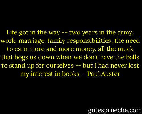 Life got in the way -- two years in the army, work, marriage, family responsibilities, the need to earn more and more money, all the muck that bogs us down when we don't have the balls to stand up for ourselves -- but I had never lost my interest in books. - Paul Auster