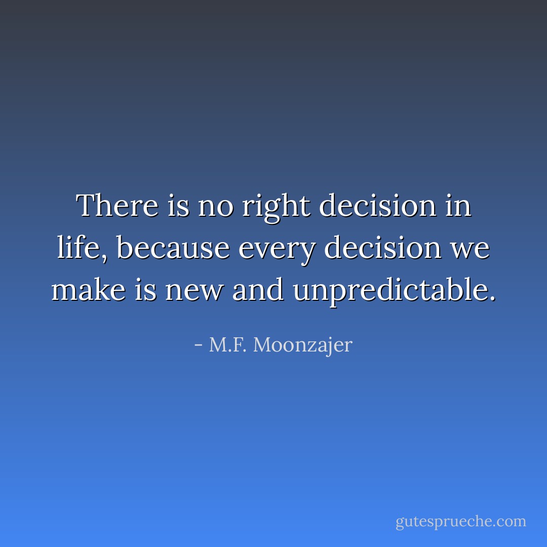 There is no right decision in life, because every decision we make is new and unpredictable. - M.F. Moonzajer