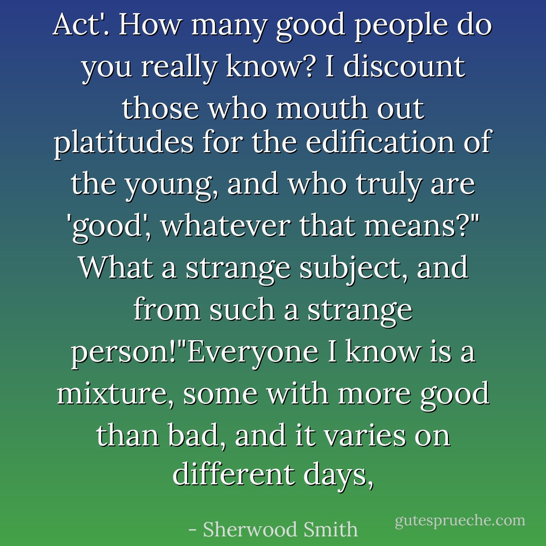 Act'. How many good people do you really know? I discount those who mouth out platitudes for the edification of the young, and who truly are 'good', whatever that means?"<br />What a strange subject, and from such a strange person!"Everyone I know is a mixture, some with more good than bad, and it varies on different days, - Sherwood Smith