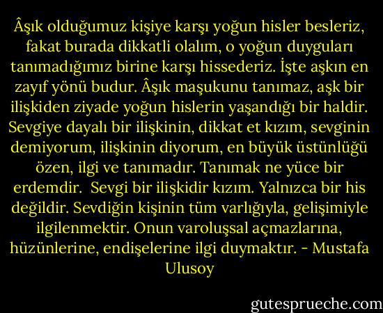 Âşık olduğumuz kişiye karşı yoğun hisler besleriz, fakat burada dikkatli olalım, o yoğun duyguları tanımadığımız birine karşı hissederiz. İşte aşkın en zayıf yönü budur. Âşık maşukunu tanımaz, aşk bir ilişkiden ziyade yoğun hislerin yaşandığı bir haldir. Sevgiye dayalı bir ilişkinin, dikkat et kızım, sevginin demiyorum, ilişkinin diyorum, en büyük üstünlüğü özen, ilgi ve tanımadır. Tanımak ne yüce bir erdemdir.<br /><br />Sevgi bir ilişkidir kızım. Yalnızca bir his değildir. Sevdiğin kişinin tüm varlığıyla, gelişimiyle ilgilenmektir. Onun varoluşsal açmazlarına, hüzünlerine, endişelerine ilgi duymaktır. - Mustafa Ulusoy