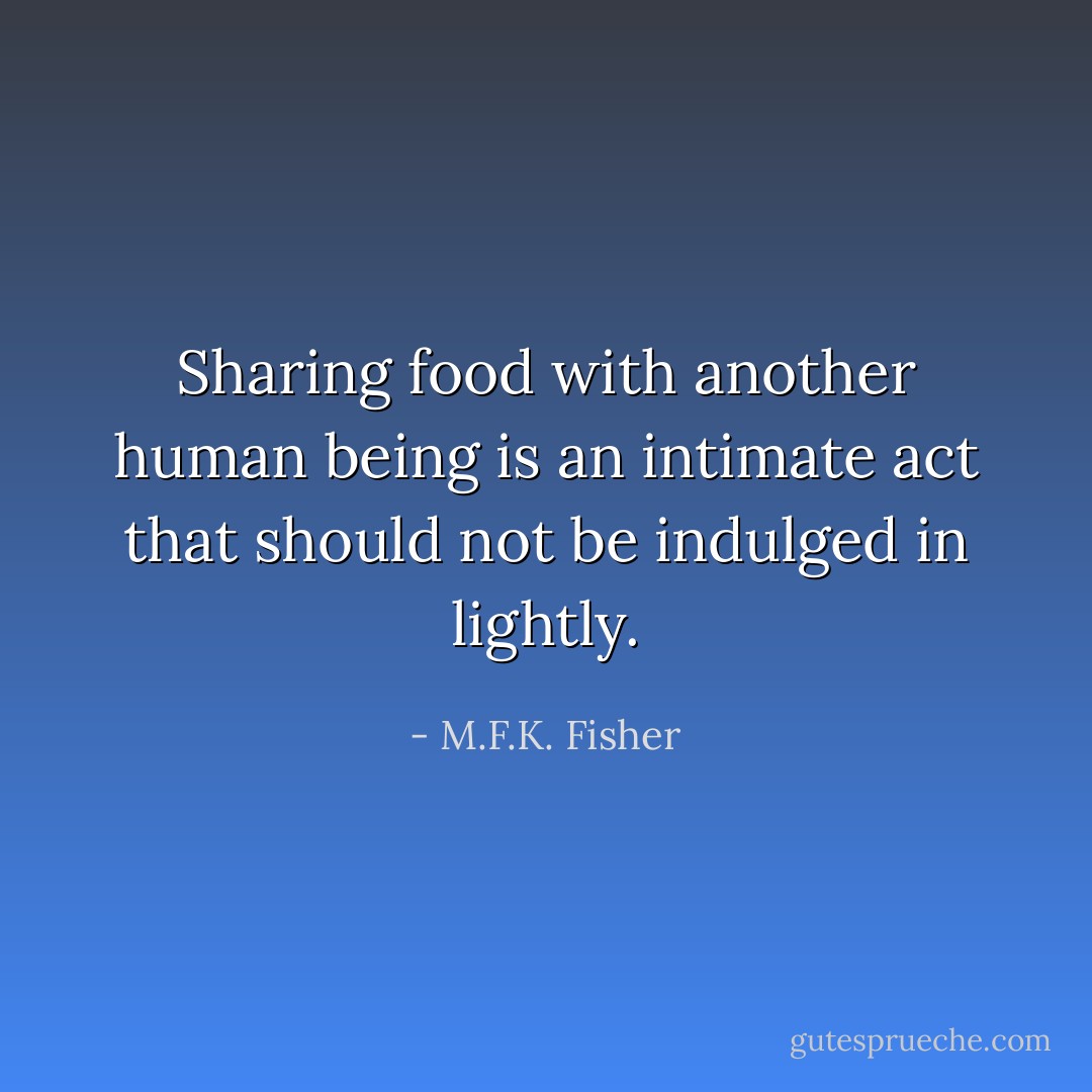 Sharing food with another human being is an intimate act that should not be indulged in lightly. - M.F.K. Fisher