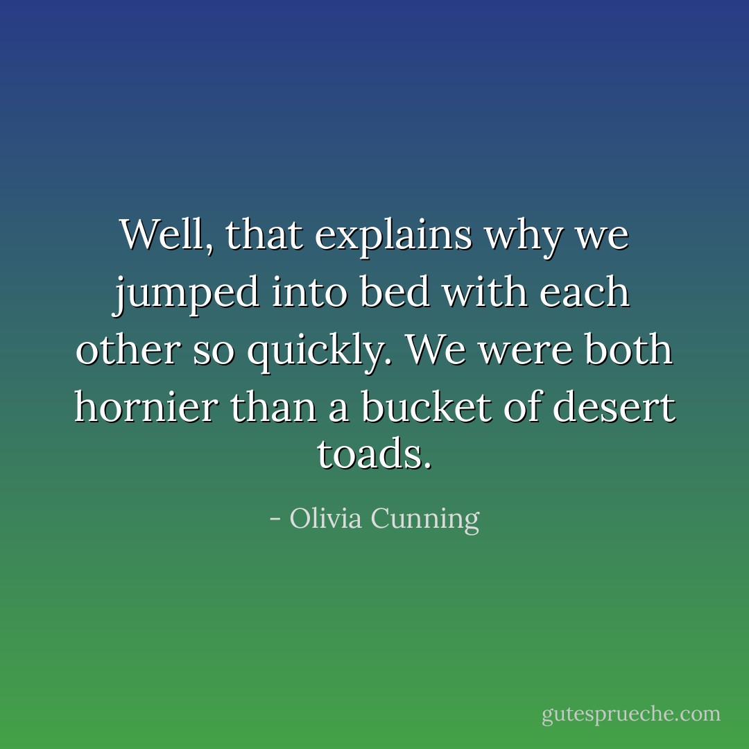 Well, that explains why we jumped into bed with each other so quickly. We were both hornier than a bucket of desert toads. - Olivia Cunning