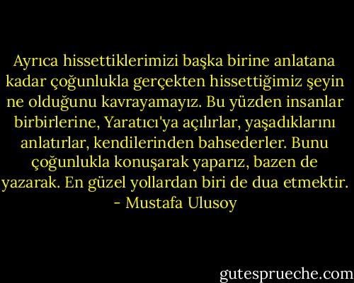 Ayrıca hissettiklerimizi başka birine anlatana kadar çoğunlukla gerçekten hissettiğimiz şeyin ne olduğunu kavrayamayız. Bu yüzden insanlar birbirlerine, Yaratıcı'ya açılırlar, yaşadıklarını anlatırlar, kendilerinden bahsederler. Bunu çoğunlukla konuşarak yaparız, bazen de yazarak. En güzel yollardan biri de dua etmektir. - Mustafa Ulusoy
