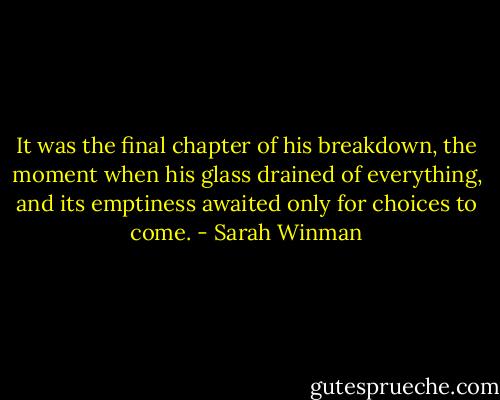 It was the final chapter of his breakdown, the moment when his glass drained of everything, and its emptiness awaited only for choices to come. - Sarah Winman