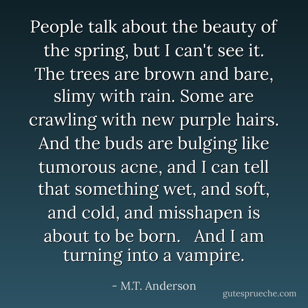 People talk about the beauty of the spring, but I can't see it. The trees are brown and bare, slimy with rain. Some are crawling with new purple hairs. And the buds are bulging like tumorous acne, and I can tell that something wet, and soft, and cold, and misshapen is about to be born. <br /><br />And I am turning into a vampire. - M.T. Anderson