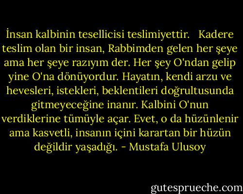 İnsan kalbinin tesellicisi teslimiyettir. <br /><br />Kadere teslim olan bir insan, Rabbimden gelen her şeye ama her şeye razıyım der. Her şey O'ndan gelip yine O'na dönüyordur. Hayatın, kendi arzu ve hevesleri, istekleri, beklentileri doğrultusunda gitmeyeceğine inanır. Kalbini O'nun verdiklerine tümüyle açar. Evet, o da hüzünlenir ama kasvetli, insanın içini karartan bir hüzün değildir yaşadığı. - Mustafa Ulusoy