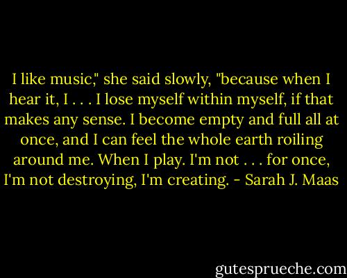 I like music," she said slowly, "because when I hear it, I . . . I lose myself within myself, if that makes any sense. I become empty and full all at once, and I can feel the whole earth roiling around me. When I play. I'm not . . . for once, I'm not destroying, I'm creating. - Sarah J. Maas