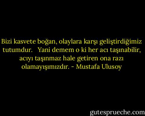Bizi kasvete boğan, olaylara karşı geliştirdiğimiz tutumdur. <br /><br />Yani demem o ki her acı taşınabilir, acıyı taşınmaz hale getiren ona razı olamayışımızdır. - Mustafa Ulusoy