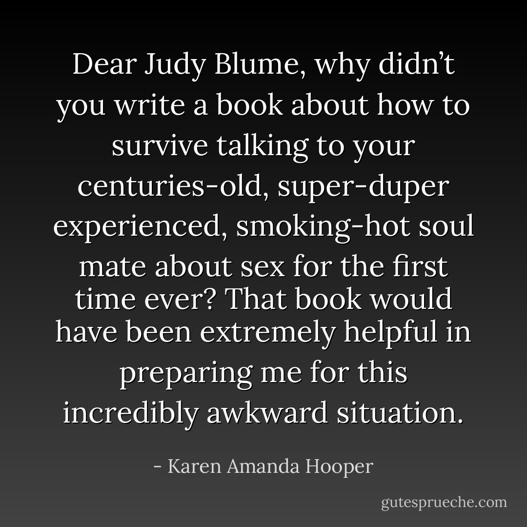 Dear Judy Blume, why didn’t you write a book about how to survive talking to your centuries-old, super-duper experienced, smoking-hot soul mate about sex for the first time ever? That book would have been extremely helpful in preparing me for this incredibly awkward situation. - Karen Amanda Hooper