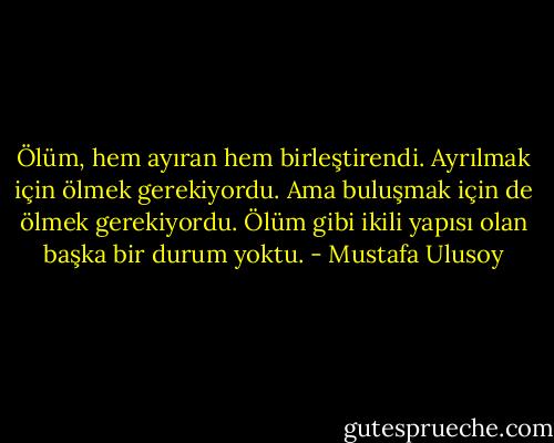Ölüm, hem ayıran hem birleştirendi. Ayrılmak için ölmek gerekiyordu. Ama buluşmak için de ölmek gerekiyordu. Ölüm gibi ikili yapısı olan başka bir durum yoktu. - Mustafa Ulusoy