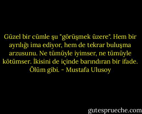 Güzel bir cümle şu "görüşmek üzere". Hem bir ayrılığı ima ediyor, hem de tekrar buluşma arzusunu. Ne tümüyle iyimser, ne tümüyle kötümser. İkisini de içinde barındıran bir ifade. Ölüm gibi. - Mustafa Ulusoy