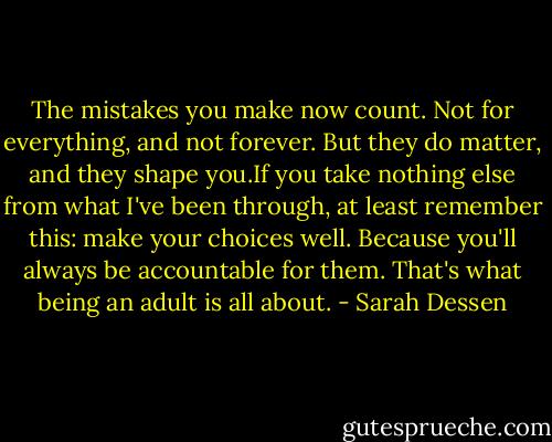 The mistakes you make now count. Not for everything, and not forever. But they do matter, and they shape you.If you take nothing else from what I've been through, at least remember this: make your choices well. Because you'll always be accountable for them. That's what being an adult is all about. - Sarah Dessen