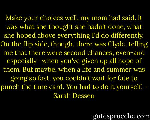 Make your choices well, my mom had said. It was what she thought she hadn't done, what she hoped above everything I'd do differently. On the flip side, though, there was Clyde, telling me that there were second chances, even-and especially- when you've given up all hope of them. But maybe, when a life and summer was going so fast, you couldn't wait for fate to punch the time card. You had to do it yourself. - Sarah Dessen