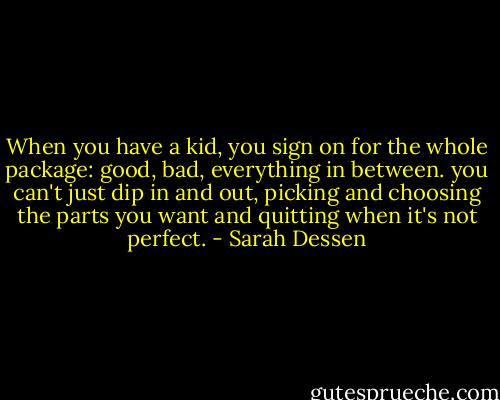 When you have a kid, you sign on for the whole package: good, bad, everything in between. you can't just dip in and out, picking and choosing the parts you want and quitting when it's not perfect. - Sarah Dessen