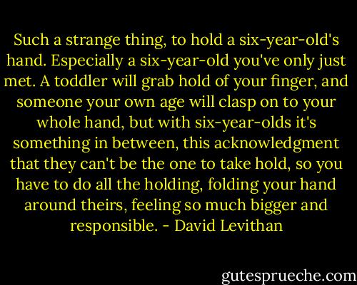 Such a strange thing, to hold a six-year-old's hand. Especially a six-year-old you've only just met. A toddler will grab hold of your finger, and someone your own age will clasp on to your whole hand, but with six-year-olds it's something in between, this acknowledgment that they can't be the one to take hold, so you have to do all the holding, folding your hand around theirs, feeling so much bigger and responsible. - David Levithan