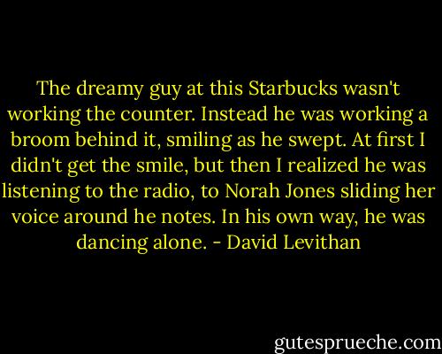 The dreamy guy at this Starbucks wasn't working the counter. Instead he was working a broom behind it, smiling as he swept. At first I didn't get the smile, but then I realized he was listening to the radio, to Norah Jones sliding her voice around he notes. In his own way, he was dancing alone. - David Levithan