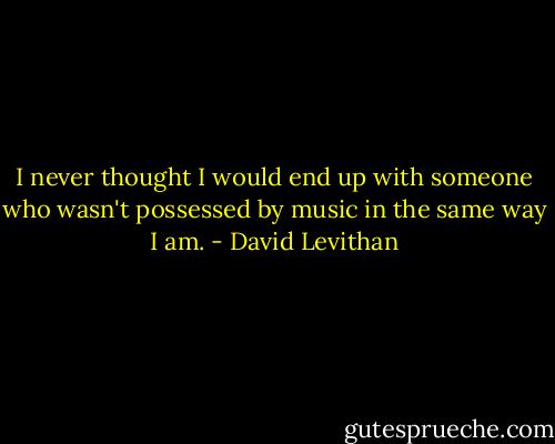 I never thought I would end up with someone who wasn't possessed by music in the same way I am. - David Levithan