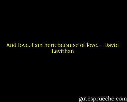 And love. I am here because of love. - David Levithan