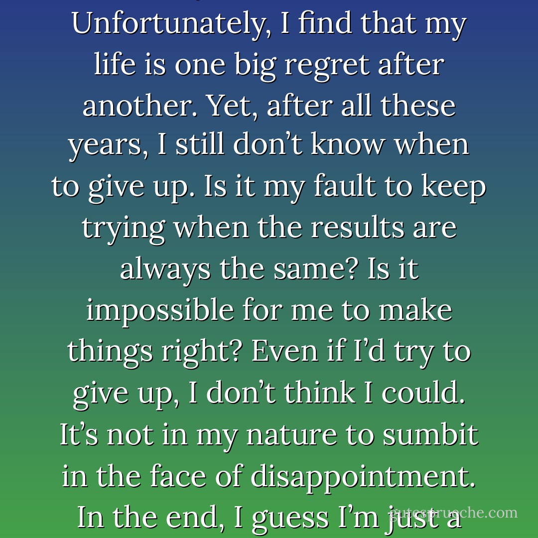 No matter what I attempt, even if it’s the most simple of tasks, it always ends in failure. Unfortunately, I find that my life is one big regret after another. Yet, after all these years, I still don’t know when to give up. Is it my fault to keep trying when the results are always the same? Is it impossible for me to make things right? Even if I’d try to give up, I don’t think I could. It’s not in my nature to sumbit in the face of disappointment. In the end, I guess I’m just a glutton for punishment. I really am an idiot… - Katsura Hoshino