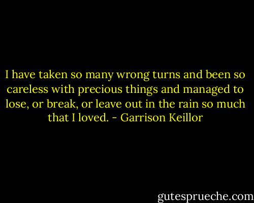 I have taken so many wrong turns and been so careless with precious things and managed to lose, or break, or leave out in the rain so much that I loved. - Garrison Keillor