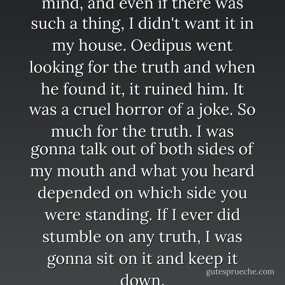 Truth was the last thing on my mind, and even if there was such a thing, I didn't want it in my house. Oedipus went looking for the truth and when he found it, it ruined him. It was a cruel horror of a joke. So much for the truth. I was gonna talk out of both sides of my mouth and what you heard depended on which side you were standing. If I ever did stumble on any truth, I was gonna sit on it and keep it down. - Bob Dylan