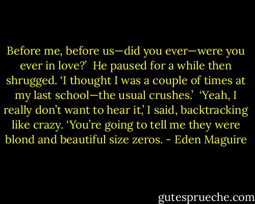 Before me, before us—did you ever—were you ever in love?’<br /> He paused for a while then shrugged. ‘I thought I was a couple of times at my last school—the usual crushes.’<br /> ‘Yeah, I really don’t want to hear it,’ I said, backtracking like crazy. ‘You’re going to tell me they were blond and beautiful size zeros. - Eden Maguire