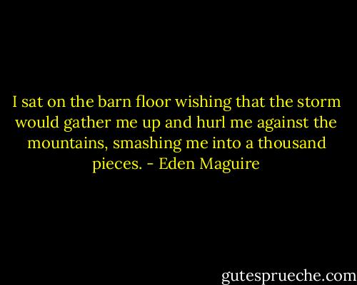 I sat on the barn floor wishing that the storm would gather me up and hurl me against the mountains, smashing me into a thousand pieces. - Eden Maguire