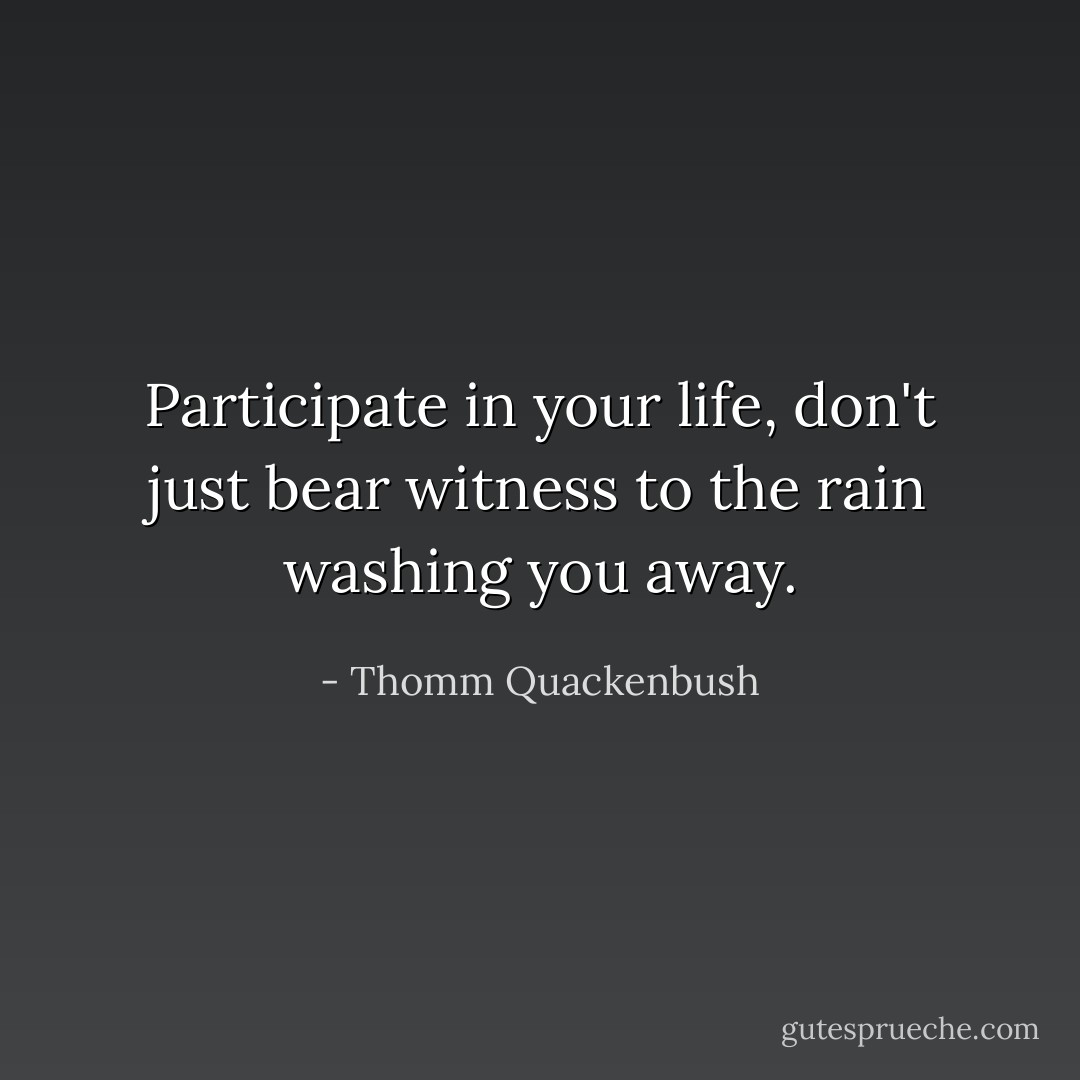 Participate in your life, don't just bear witness to the rain washing you away. - Thomm Quackenbush