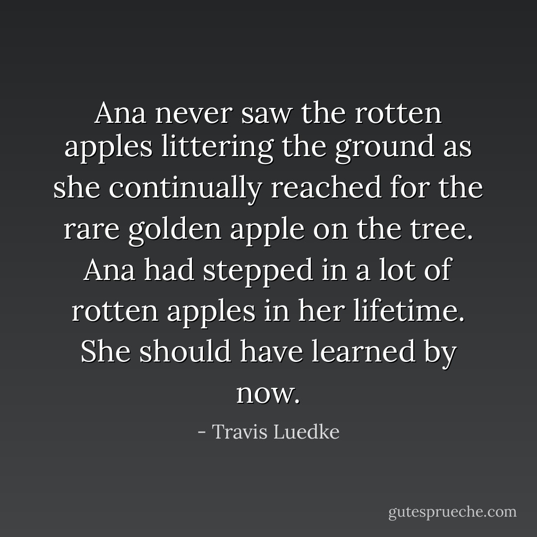 Ana never saw the rotten apples littering the ground as she continually reached for the rare golden apple on the tree. Ana had stepped in a lot of rotten apples in her lifetime. She should have learned by now. - Travis Luedke