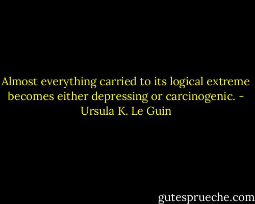 Almost everything carried to its logical extreme becomes either depressing or carcinogenic. - Ursula K. Le Guin