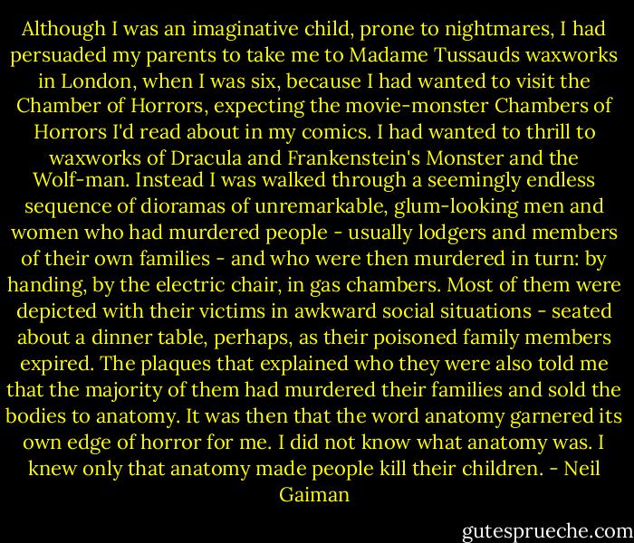 Although I was an imaginative child, prone to nightmares, I had persuaded my parents to take me to Madame Tussauds waxworks in London, when I was six, because I had wanted to visit the Chamber of Horrors, expecting the movie-monster Chambers of Horrors I'd read about in my comics. I had wanted to thrill to waxworks of Dracula and Frankenstein's Monster and the Wolf-man. Instead I was walked through a seemingly endless sequence of dioramas of unremarkable, glum-looking men and women who had murdered people - usually lodgers and members of their own families - and who were then murdered in turn: by handing, by the electric chair, in gas chambers. Most of them were depicted with their victims in awkward social situations - seated about a dinner table, perhaps, as their poisoned family members expired. The plaques that explained who they were also told me that the majority of them had murdered their families and sold the bodies to anatomy. It was then that the word anatomy garnered its own edge of horror for me. I did not know what anatomy was. I knew only that anatomy made people kill their children. - Neil Gaiman