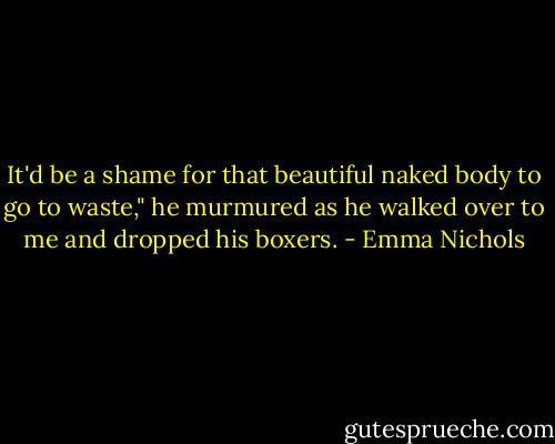 It'd be a shame for that beautiful naked body to go to waste," he murmured as he walked over to me and dropped his boxers. - Emma Nichols