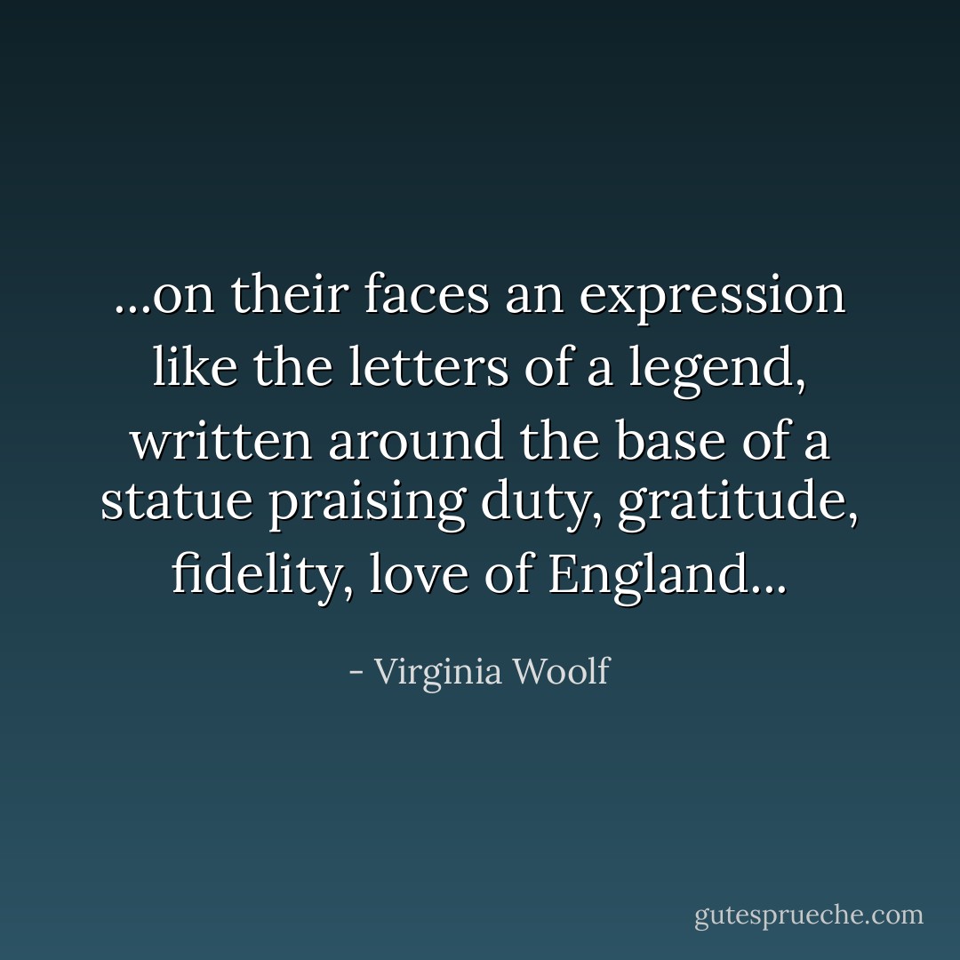 ...on their faces an expression like the letters of a legend, written around the base of a statue praising duty, gratitude, fidelity, love of England... - Virginia Woolf