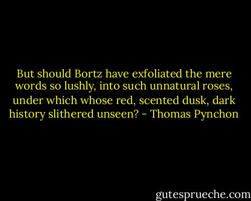 But should Bortz have exfoliated the mere words so lushly, into such unnatural roses, under which whose red, scented dusk, dark history slithered unseen? - Thomas Pynchon