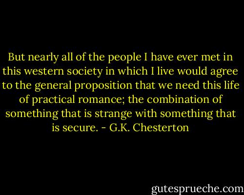 But nearly all of the people I have ever met in this western society in which I live would agree to the general proposition that we need this life of practical romance; the combination of something that is strange with something that is secure. - G.K. Chesterton