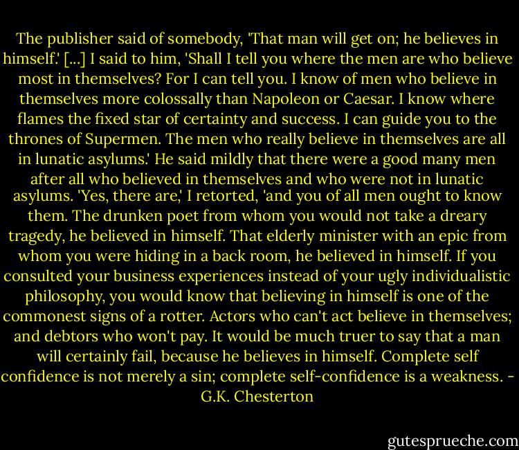 The publisher said of somebody, 'That man will get on; he believes in himself.' [...] I said to him, 'Shall I tell you where the men are who believe most in themselves? For I can tell you. I know of men who believe in themselves more colossally than Napoleon or Caesar. I know where flames the fixed star of certainty and success. I can guide you to the thrones of Supermen. The men who really believe in themselves are all in lunatic asylums.' He said mildly that there were a good many men after all who believed in themselves and who were not in lunatic asylums. 'Yes, there are,' I retorted, 'and you of all men ought to know them. The drunken poet from whom you would not take a dreary tragedy, he believed in himself. That elderly minister with an epic from whom you were hiding in a back room, he believed in himself. If you consulted your business experiences instead of your ugly individualistic philosophy, you would know that believing in himself is one of the commonest signs of a rotter. Actors who can't act believe in themselves; and debtors who won't pay. It would be much truer to say that a man will certainly fail, because he believes in himself. Complete self confidence is not merely a sin; complete self-confidence is a weakness. - G.K. Chesterton