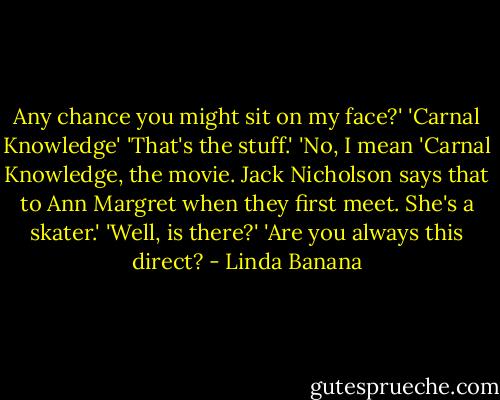 Any chance you might sit on my face?'<br />'Carnal Knowledge'<br />'That's the stuff.'<br />'No, I mean 'Carnal Knowledge, the movie. Jack Nicholson says that to Ann Margret when they first meet. She's a skater.'<br />'Well, is there?'<br />'Are you always this direct? - Linda Banana
