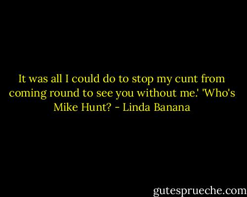 It was all I could do to stop my cunt from coming round to see you without me.'<br />'Who's Mike Hunt? - Linda Banana