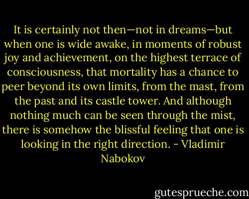 It is certainly not then—not in dreams—but when one is wide awake, in moments of robust joy and achievement, on the highest terrace of consciousness, that mortality has a chance to peer beyond its own limits, from the mast, from the past and its castle tower. And although nothing much can be seen through the mist, there is somehow the blissful feeling that one is looking in the right direction. - Vladimir Nabokov