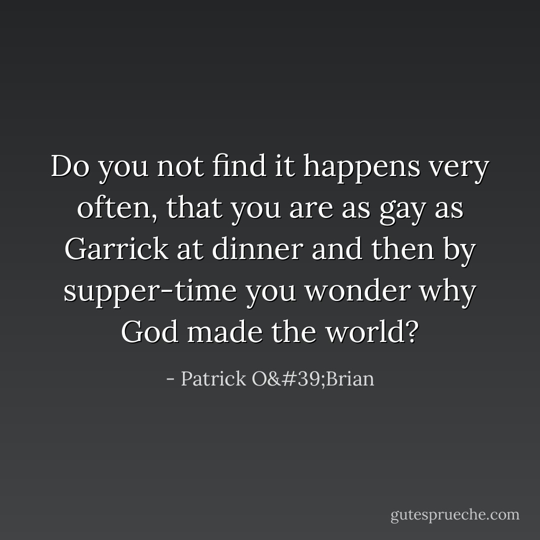 Do you not find it happens very often, that you are as gay as Garrick at dinner and then by supper-time you wonder why God made the world? - Patrick O'Brian