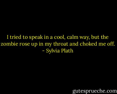 I tried to speak in a cool, calm way, but the zombie rose up in my throat and choked me off. - Sylvia Plath