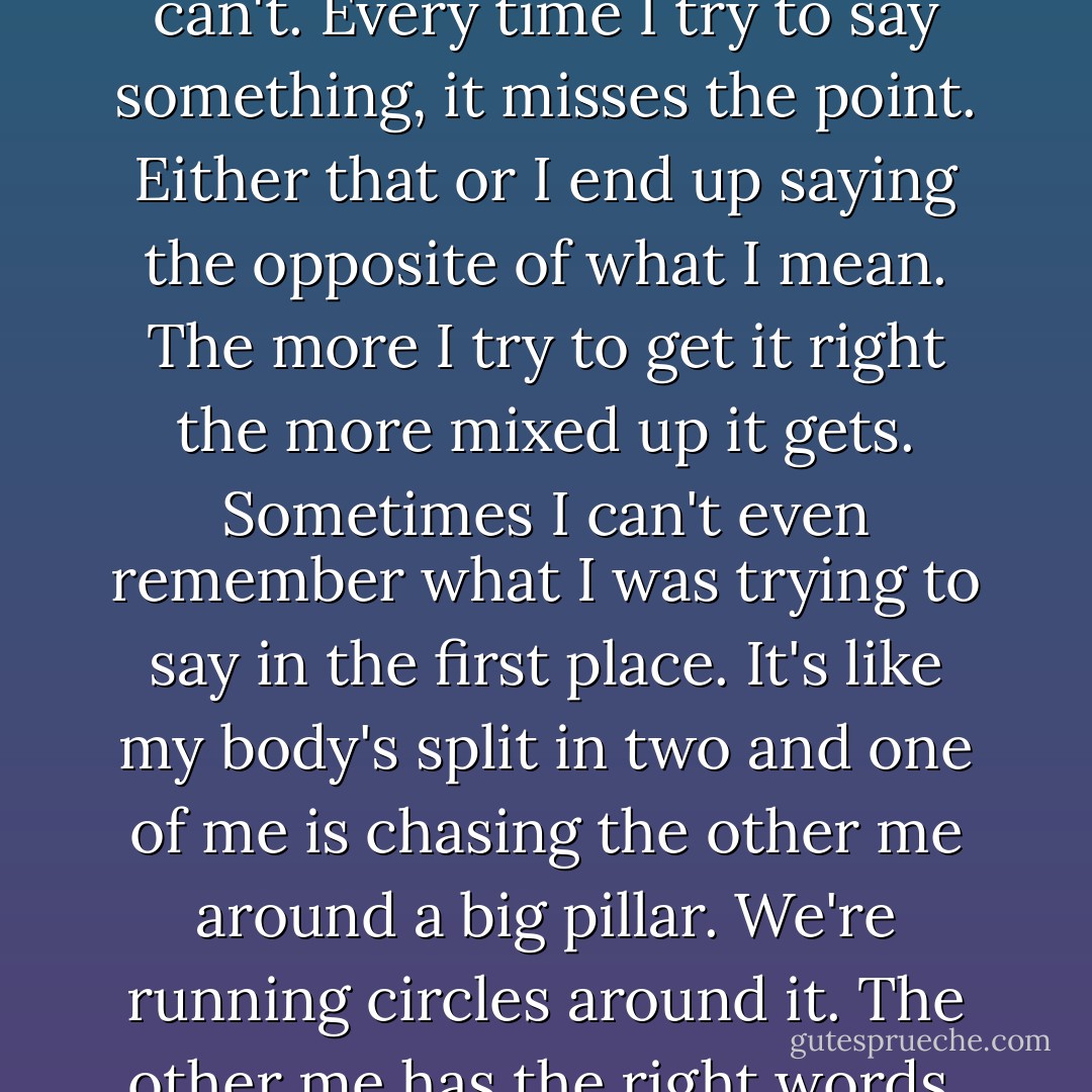 These days I just can't seem to say what I mean [...]. I just can't. Every time I try to say something, it misses the point. Either that or I end up saying the opposite of what I mean. The more I try to get it right the more mixed up it gets. Sometimes I can't even remember what I was trying to say in the first place. It's like my body's split in two and one of me is chasing the other me around a big pillar. We're running circles around it. The other me has the right words, but I can never catch her. - Haruki Murakami
