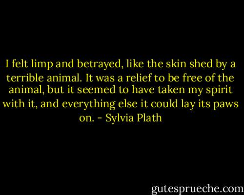 I felt limp and betrayed, like the skin shed by a terrible animal. It was a relief to be free of the animal, but it seemed to have taken my spirit with it, and everything else it could lay its paws on. - Sylvia Plath