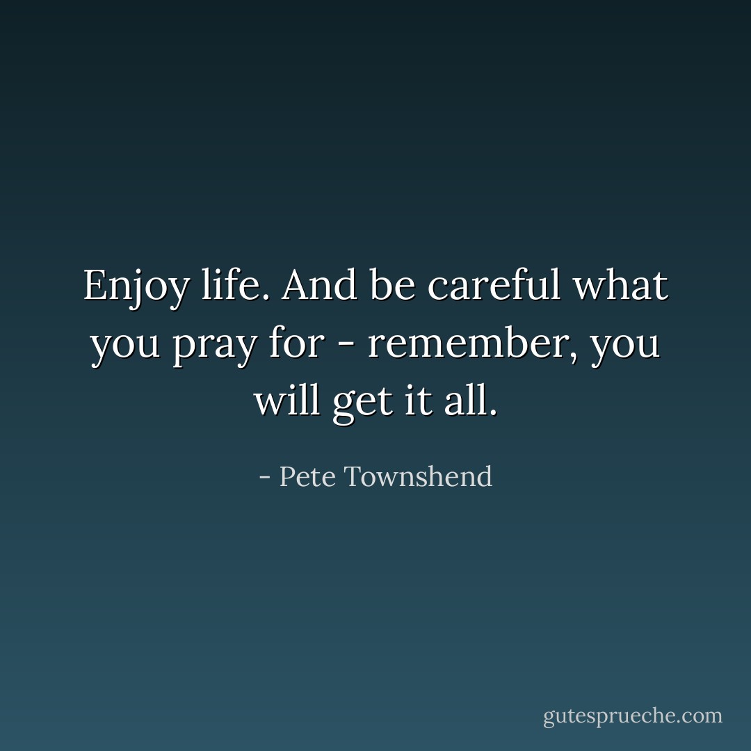 Enjoy life. And be careful what you pray for - remember, you will get it all. - Pete Townshend